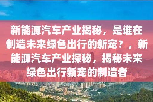 新能源汽车产业揭秘，是谁在制造未来绿色出行的新宠？，新能源汽车产业探秘，揭秘未来绿色出行新宠的制造者