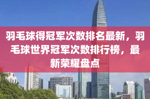 羽毛球得冠军次数排名最新，羽毛球世界冠军次数排行榜，最新荣耀盘点