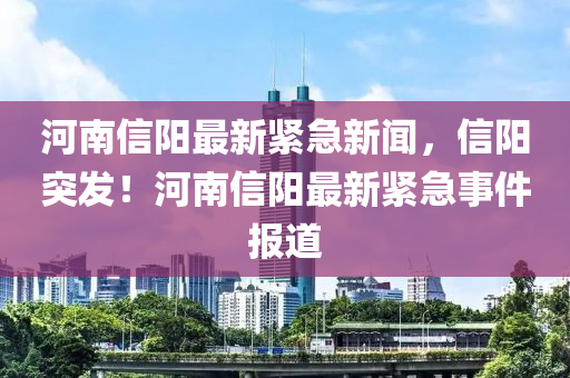 河南信阳最新紧急新闻，信阳突发！河南信阳最新紧急事件报道