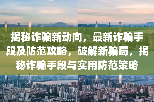 揭秘诈骗新动向，最新诈骗手段及防范攻略，破解新骗局，揭秘诈骗手段与实用防范策略