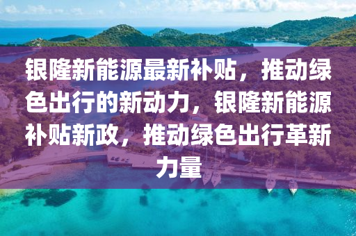 银隆新能源最新补贴，推动绿色出行的新动力，银隆新能源补贴新政，推动绿色出行革新力量