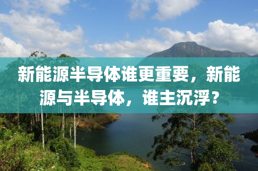 新能源半导体谁更重要，新能源与半导体，谁主沉浮？