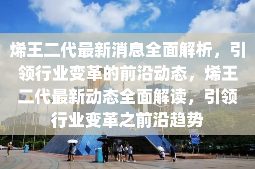 烯王二代最新消息全面解析，引领行业变革的前沿动态，烯王二代最新动态全面解读，引领行业变革之前沿趋势