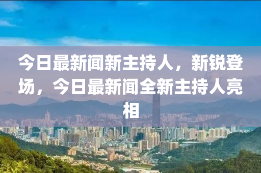 今日最新闻新主持人，新锐登场，今日最新闻全新主持人亮相