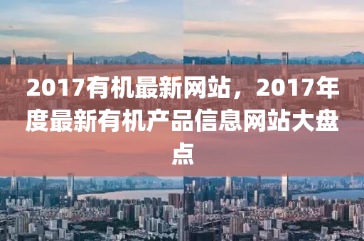 2017有机最新网站，2017年度最新有机产品信息网站大盘点