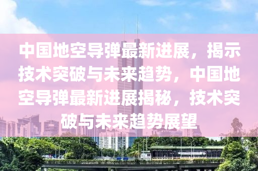 中国地空导弹最新进展，揭示技术突破与未来趋势，中国地空导弹最新进展揭秘，技术突破与未来趋势展望