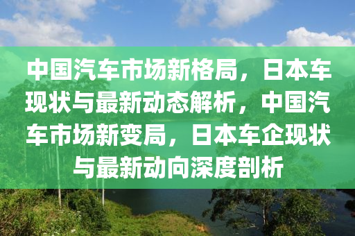 中国汽车市场新格局，日本车现状与最新动态解析，中国汽车市场新变局，日本车企现状与最新动向深度剖析