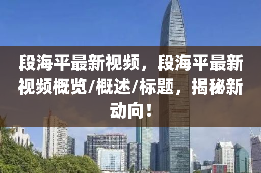 段海平最新视频，段海平最新视频概览/概述/标题，揭秘新动向！