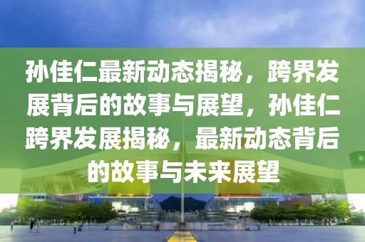 孙佳仁最新动态揭秘，跨界发展背后的故事与展望，孙佳仁跨界发展揭秘，最新动态背后的故事与未来展望