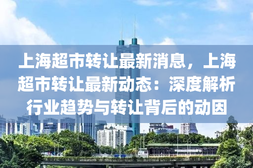 上海超市转让最新消息，上海超市转让最新动态：深度解析行业趋势与转让背后的动因