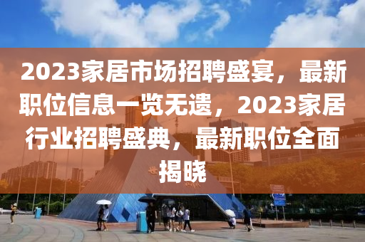 2023家居市场招聘盛宴，最新职位信息一览无遗，2023家居行业招聘盛典，最新职位全面揭晓