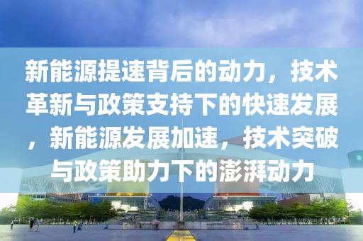 新能源提速背后的动力，技术革新与政策支持下的快速发展，新能源发展加速，技术突破与政策助力下的澎湃动力