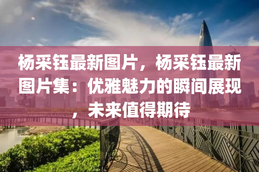 杨采钰最新图片，杨采钰最新图片集：优雅魅力的瞬间展现，未来值得期待