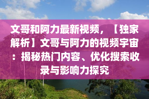 文哥和阿力最新视频，【独家解析】文哥与阿力的视频宇宙：揭秘热门内容、优化搜索收录与影响力探究