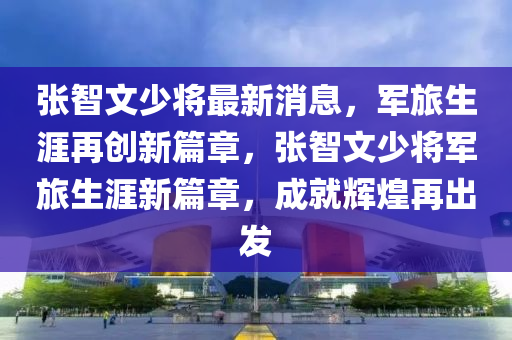 张智文少将最新消息，军旅生涯再创新篇章，张智文少将军旅生涯新篇章，成就辉煌再出发