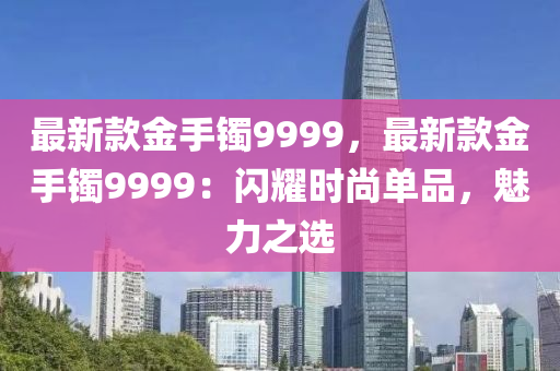 最新款金手镯9999，最新款金手镯9999：闪耀时尚单品，魅力之选