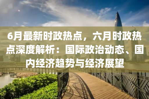 6月最新时政热点，六月时政热点深度解析：国际政治动态、国内经济趋势与经济展望