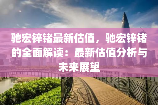 驰宏锌锗最新估值，驰宏锌锗的全面解读：最新估值分析与未来展望