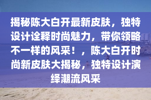 揭秘陈大白开最新皮肤，独特设计诠释时尚魅力，带你领略不一样的风采！，陈大白开时尚新皮肤大揭秘，独特设计演绎潮流风采