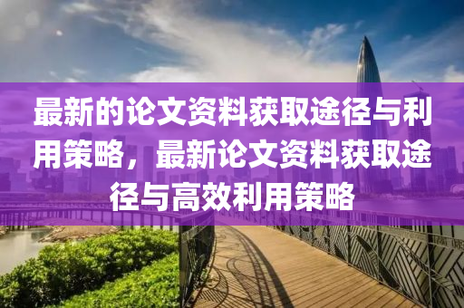 最新的论文资料获取途径与利用策略，最新论文资料获取途径与高效利用策略