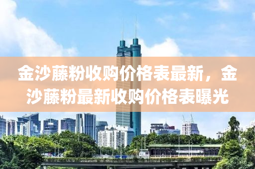 金沙藤粉收购价格表最新，金沙藤粉最新收购价格表曝光