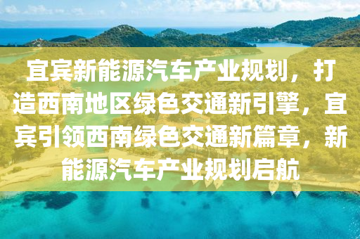 宜宾新能源汽车产业规划，打造西南地区绿色交通新引擎，宜宾引领西南绿色交通新篇章，新能源汽车产业规划启航