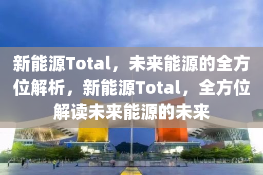 新能源Total，未来能源的全方位解析，新能源Total，全方位解读未来能源的未来