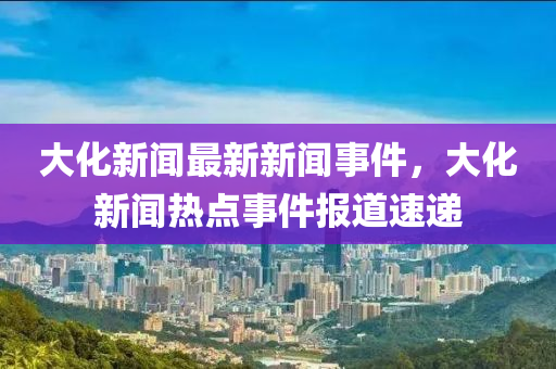 大化新闻最新新闻事件，大化新闻热点事件报道速递