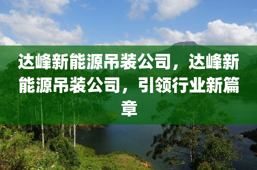 达峰新能源吊装公司，达峰新能源吊装公司，引领行业新篇章