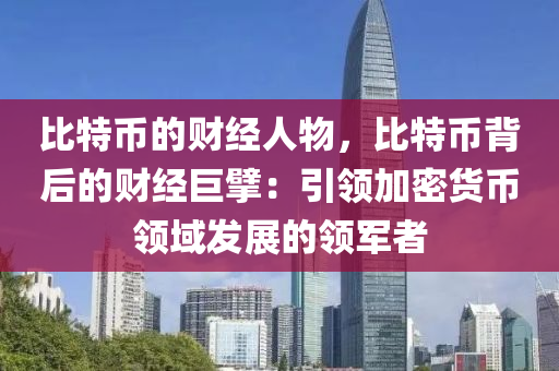 比特币的财经人物，比特币背后的财经巨擘：引领加密货币领域发展的领军者