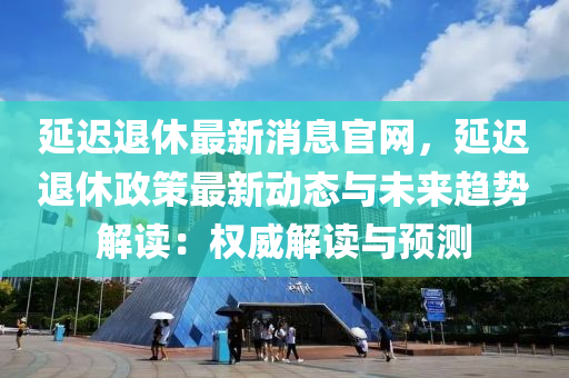 延迟退休最新消息官网，延迟退休政策最新动态与未来趋势解读：权威解读与预测