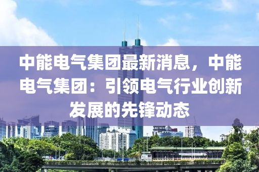 中能电气集团最新消息，中能电气集团：引领电气行业创新发展的先锋动态