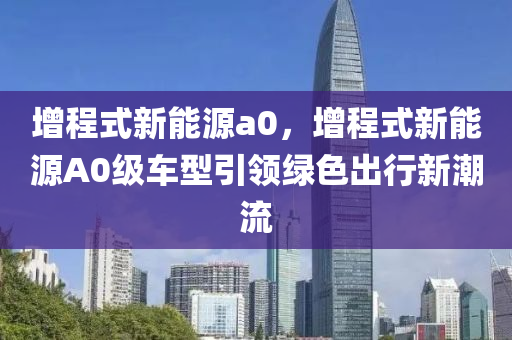 增程式新能源a0，增程式新能源A0级车型引领绿色出行新潮流