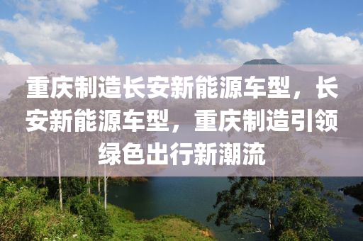 重庆制造长安新能源车型，长安新能源车型，重庆制造引领绿色出行新潮流