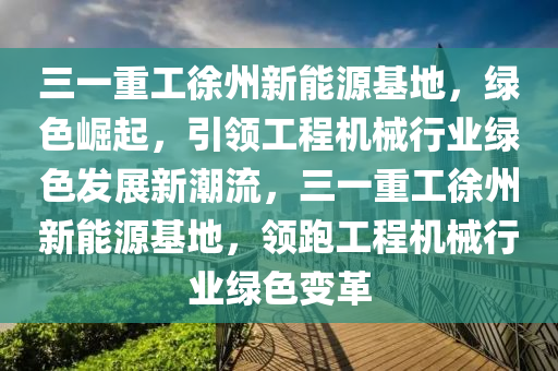 三一重工徐州新能源基地，绿色崛起，引领工程机械行业绿色发展新潮流，三一重工徐州新能源基地，领跑工程机械行业绿色变革