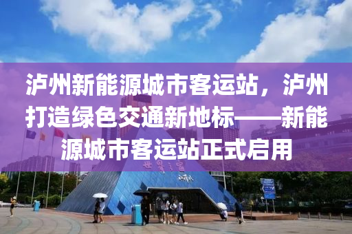 泸州新能源城市客运站，泸州打造绿色交通新地标——新能源城市客运站正式启用