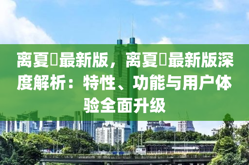 离夏歾最新版，离夏歾最新版深度解析：特性、功能与用户体验全面升级