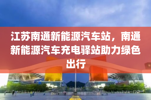 江苏南通新能源汽车站，南通新能源汽车充电驿站助力绿色出行