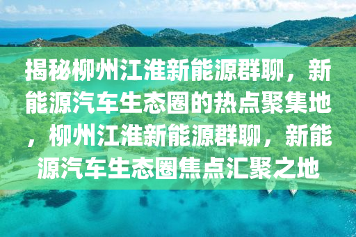 揭秘柳州江淮新能源群聊，新能源汽车生态圈的热点聚集地，柳州江淮新能源群聊，新能源汽车生态圈焦点汇聚之地