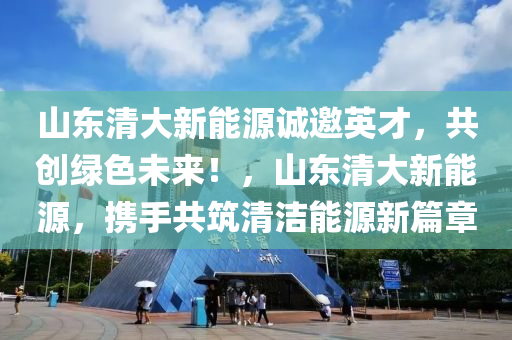 山东清大新能源诚邀英才，共创绿色未来！，山东清大新能源，携手共筑清洁能源新篇章