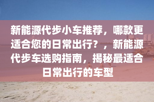 新能源代步小车推荐，哪款更适合您的日常出行？，新能源代步车选购指南，揭秘最适合日常出行的车型