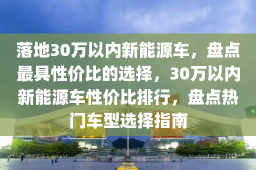 落地30万以内新能源车，盘点最具性价比的选择，30万以内新能源车性价比排行，盘点热门车型选择指南