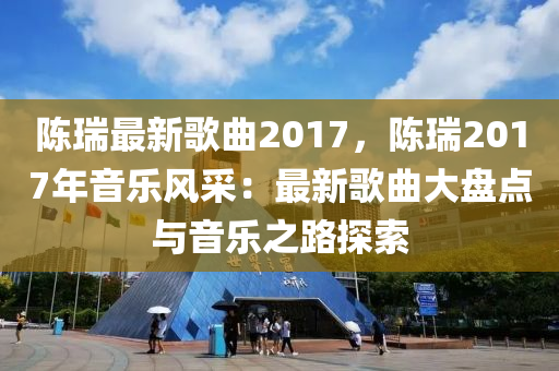 陈瑞最新歌曲2017，陈瑞2017年音乐风采：最新歌曲大盘点与音乐之路探索