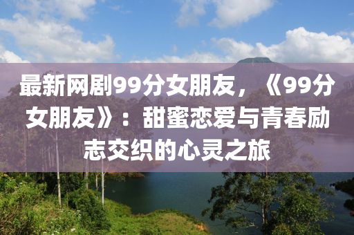 最新网剧99分女朋友，《99分女朋友》：甜蜜恋爱与青春励志交织的心灵之旅