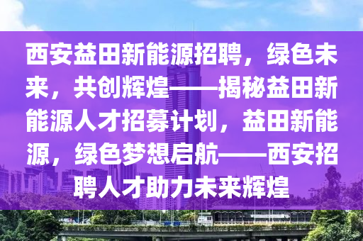 西安益田新能源招聘，绿色未来，共创辉煌——揭秘益田新能源人才招募计划，益田新能源，绿色梦想启航——西安招聘人才助力未来辉煌