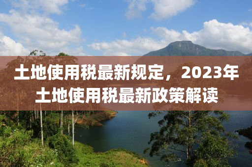 土地使用税最新规定，2023年土地使用税最新政策解读