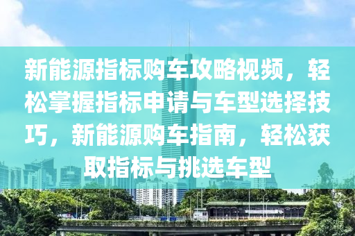 新能源指标购车攻略视频，轻松掌握指标申请与车型选择技巧，新能源购车指南，轻松获取指标与挑选车型