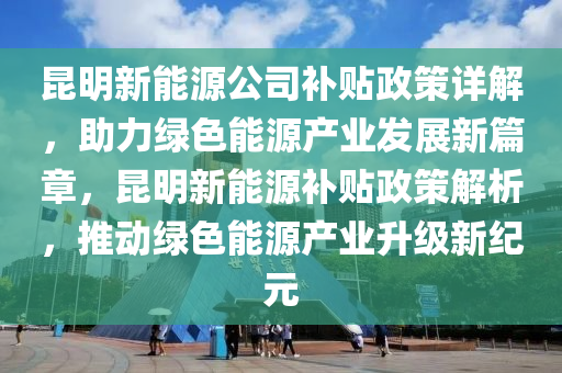 昆明新能源公司补贴政策详解，助力绿色能源产业发展新篇章，昆明新能源补贴政策解析，推动绿色能源产业升级新纪元