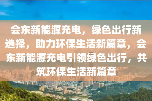 会东新能源充电，绿色出行新选择，助力环保生活新篇章，会东新能源充电引领绿色出行，共筑环保生活新篇章