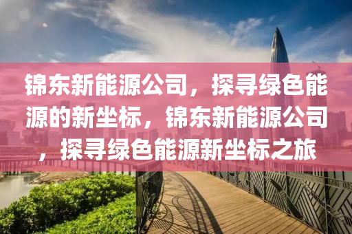 锦东新能源公司，探寻绿色能源的新坐标，锦东新能源公司，探寻绿色能源新坐标之旅